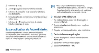 3	 Selecione ou .                                                •	 Esta função pode não estar disponível,
                                                                   dependendo de seu país ou provedor de serviços.
4	 Arraste ou para selecionar o texto desejado.                  •	 Seu dispositivo irá salvar arquivos de usuário de
5	 Selecione para cortar ou para cortar o texto na                 aplicações baixadas na memória interna.
   área de trabalho.
6	 Em outra aplicação, posicione o cursor onde você quer   ›› Instalar uma aplicação
   colar o texto.
                                                           1	 No modo de Espera, abra a lista de aplicações e
7	 Selecione    →  para inserir o texto da área de            selecione Market.
   trabalho no campo de texto.
                                                           2	 Selecione Aceitar quando os termos e condições
                                                              aparecerem.
Baixar aplicativos do Android Market                       3	 Pesquise um jogo ou aplicação e baixe no telefone.
Baseado na plataforma Android, a funcionalidade do
seu dispositivo pode ser estendida instalando aplicações   ›› Desinstalar uma aplicação
adicionais. O Android Market fornece uma maneira fácil e
rápida de comprar jogos e aplicações para celular.         1	 A partir da página do Android Market, selecione
                                                              Meus aplic.
                                                           2	 Selecione o item que deseja apagar.
                                                           3	 Selecione Desinstalar → OK.
32 Primeiros Passos
 