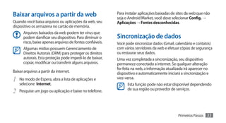 Baixar arquivos a partir da web                            Para instalar aplicações baixadas de sites da web que não
                                                           seja o Android Market, você deve selecionar Config. →
Quando você baixa arquivos ou aplicações da web, seu       Aplicações → Fontes desconhecidas.
dispositivo os armazena no cartão de memória.
      Arquivos baixados da web podem ter vírus que
      podem danificar seu dispositivo. Para diminuir o     Sincronização de dados
      risco, baixe apenas arquivos de fontes confiáveis.   Você pode sincronizar dados (Gmail, calendário e contatos)
      Algumas mídias possuem Gerenciamento de              com vários servidores da web e efetuar cópias de segurança
      Direitos Autorais (DRM) para proteger os direitos    ou restaurar seus dados.
      autorais. Esta proteção pode impedí-lo de baixar,    Uma vez completada a sincronização, seu dispositivo
      copiar, modificar ou transferir alguns arquivos.     permanece conectado a internet. Se qualquer alteração
                                                           for feita na web, a informação atualizada irá aparecer no
Baixar arquivos a partir da internet.                      dispositivo e automaticamente iniciará a sincronização e
1	 No modo de Espera, abra a lista de aplicações e         vice-versa.
    selecione Internet.                                          Esta função pode não estar disponível dependendo
2	 Pesquise um jogo ou aplicação e baixe no telefone.            de sua região ou provedor de serviços.




                                                                                                 Primeiros Passos   33
 