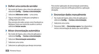 ›› Definir uma conta do servidor                       Para excluir aplicações da sincronização automática,
                                                       desmarque a caixa de verificação próxima a aplicação
1	   No modo de Espera, abra a lista de aplicação e    desejada.
     selecione Config. → Contas e sincronização.
2	 Selecione Adicionar conta → uma conta.              ›› Sincronizar dados manualmente
3	 Siga as instruções na tela para completar a         1	 No modo de Espera, abra a lista de aplicação e
     configuração da conta.                               selecione Config. → Contas e sincronização.
     Para serviços de redes sociais como Facebook ou
     MySpace, insira seu nome de usuário e senha e     2	 Selecione uma conta.
     selecione Iniciar sessão.                         3	 Pressione [ ] → Sincronizar agora. Seu dispositivo
                                                          inicia a sincronização de dados que você definiu.
›› Ativar sincronização automática
1	 No modo de Espera, abra a lista de aplicação e
     selecione Config. → Contas e sincronização.
2	 Selecione Sincronização automática.
3	 Selecione uma conta.
4	 Selecione as aplicações que deseja sincronizar.
34 Primeiros Passos
 