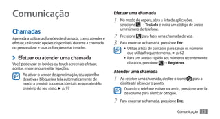 Comunicação                                                Efetuar uma chamada
                                                           1	 No modo de espera, abra a lista de aplicações,
                                                              selecione → Teclado e insira um código de área e
                                                              um número de telefone.
Chamadas
Aprenda a utilizar as funções de chamada, como atender e   2	 Pressione para fazer uma chamada de voz.
efetuar, utilizando opções disponíveis durante a chamada   3	 Para encerrar a chamada, pressione Enc.
ou personalizar e usar as funções relacionadas.                  •	 Utilize a lista de contatos para salvar os números
                                                                   que utiliza frequentemente. ► p. 62
›› Efetuar ou atender uma chamada                                •	 Para um acesso rápido aos números recentemente
Você pode usar os botões ou touch screen ao efetuar,               discados, pressione     → Registros.
aceitar, encerrar ou rejeitar ligações.
                                                           Atender uma chamada
      Ao ativar o sensor de aproximação, seu aparelho
      desativa e bloqueia a tela automaticamente de        1	 Ao receber uma chamada, deslize o ícone      para a
      modo a previnir toques acidentais ao aproximá-lo        direita até alcançar o ponto.
      próximo do seu rosto. ► p. 97                              Quando o telefone estiver tocando, pressione a tecla
                                                                 de volume para silenciar o toque.

                                                           2	 Para encerrar a chamada, pressione Enc.
                                                                                                    Comunicação     35
 