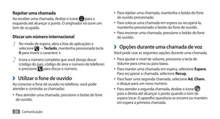 Rejeitar uma chamada                                       •	 Para rejeitar uma chamada, mantenha o botão do fone
Ao receber uma chamada, deslize o ícone       para a         de ouvido pressionado.
esquerda até alcançar o ponto. O originador irá ouvir um   •	 Para colocar uma chamada em espera ou recuperá-la,
tom de ocupado.                                              mantenha pressionado o botão do fone de ouvido.
                                                           •	 Para encerrar uma chamada, pressione o botão do fone
Discar um número internacional                               de ouvido.
1	 No modo de espera, abra a lista de aplicações e         ›› Opções durante uma chamada de voz
   selecione → Teclado, mantenha pressionada tecla
   0 para inserir o caractere +.                           Você pode usar as seguintes opções durante uma chamada.
2	 Insira o número completo que você deseja discar         •	 Para ajustar o nível de volume, pressione a tecla de
                                                             Volume para cima ou para baixo.
   (código do país, código de área e número de telefone)
   e pressione    para discar o número.                    •	 Para manter uma chamada em espera, selecione Espera.
                                                             Para recuperar a chamada, selecione Recup.
›› Utilizar o fone de ouvido                               •	 Para fazer uma segunda chamada, selecione Ad. Cham.
Ao conectar o fone de ouvido no telefone, você pode          e disque para um novo número.
atender e controlar as chamadas:                           •	 Para atender a segunda chamada, deslize o ícone
•	 Para atender uma chamada, pressione o botão do fone       para a direita até alcançar o ponto quando o tom de
 de ouvido.                                                  espera tocar. O aparelho questiona se encerra ou mantém
                                                             em espera a primeira chamada.

36 Comunicação
 