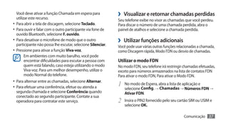 Você deve ativar a função Chamada em espera para
   utilizar este recurso.
                                                              ›› Visualizar e retornar chamadas perdidas
                                                              Seu telefone exibe no visor as chamadas que você perdeu.
•	 Para abrir a tela de discagem, selecione Teclado.          Para discar o número de uma chamada perdida, abra o
•	 Para ouvir e falar com o outro participante via fone de    painel de atalhos e selecione a chamada perdida.
   ouvido Bluetooth, selecione F. ouvido.
•	 Para desativar o microfone de modo que o outro
   participante não possa lhe escutar, selecione Silenciar.
                                                              ›› Utilizar funções adicionais
                                                              Você pode usar várias outras funções relacionadas a chamada,
•	 Pressione para ativar a função Viva-voz.                   como Discagem rápida, Modo FDN ou desvio de chamadas.
         Em ambientes com muito barulho, você pode
         encontrar dificuldades para escutar a pessoa com     Utilizar o modo FDN
         quem está falando, caso esteja utilizando o modo     No modo FDN, seu telefone irá restringir chamadas efetuadas,
         Viva-voz. Para um melhor desempenho, utilize o       exceto para números armazenados na lista de contatos FDN
         modo Normal do telefone.                             Para ativar o modo FDN, Para ativar o Modo FDN.
•	 Para alternar entre as chamadas, selecione Alternar.
•	 Para efetuar uma conferência, efetue ou atenda a           1	 No modo de Espera, abra a lista de aplicação e
                                                                  selecione Config. → Chamadas → Números FDN →
  segunda chamada e selecione Conferência quando                  Ativar FDN.
  conectado ao segundo participante. Contate a sua
  operadora para contratar este serviço.                      2	 Insira o PIN2 fornecido pelo seu cartão SIM ou USIM e
                                                                  selecione OK.

                                                                                                       Comunicação    37
 