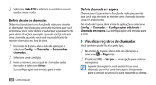 3	 Selecione Lista FDN e adicione os contatos a serem    Definir chamada em espera
   usados neste modo.                                    Chamada em Espera é uma função de rede que permite
                                                         que você seja alertado ao receber uma chamada durante
Definir desvio de chamadas                               uma em andamento.
O desvio chamadas é uma função da rede para desviar      No modo de Espera, abra a lista de aplicações e selecione
as chamadas recebidas para um outro número que você      Config. → Chamadas → Configurações adicionais→
determina. Você pode definir esta função separadamente   Chamada em espera. Sua configuração será enviada para
para várias situações, exemplo: quando você já está em   a rede.
uma chamada, quando você está impossibilitado de
receber chamadas ou fora de área.                        ›› Visualizar registros de chamadas
1	 No modo de Espera, abra a lista de aplicação e        Você também pode filtrá-las pelo tipo.
   selecione Config. → Chamadas → Encaminhar
   chamadas.                                             1	 No modo de Espera, abra a lista de aplicações e
                                                            selecione     → Registros.
2	 Selecione uma condição.                               2	 Pressione [    ] → Ver por → uma opção para ordenar
3	 Insira o número para o qual as chamadas serão            os registros.
   desviadas e selecione Ativar.                              A partir dos registros, você pode efetuar uma
   Sua configuração será enviada para a rede.                 chamada ou enviar uma mensagem diretamente
                                                              para o contato ao arrastá-lo para esquerda ou direita.

38 Comunicação
 