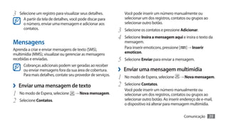 3	 Selecione um registro para visualizar seus detalhes.          Você pode inserir um número manualmente ou
      A partir da tela de detalhes, você pode discar para        selecionar um dos registros, contatos ou grupos ao
      o número, enviar uma mensagem e adicionar aos              selecionar outro botão.
      contatos.
                                                              3	 Selecione os contatos e pressione Adicionar.
                                                              4	 Selecione Insira a mensagem aqui e insira o texto da
Mensagens                                                        mensagem.
Aprenda a criar e enviar mensagens de texto (SMS),               Para inserir emoticons, pressione [     ] → Inserir
multimídia (MMS), visualizar ou gerenciar as mensagens           emoticon.
recebidas e enviadas.                                         5	 Selecione Enviar para enviar a mensagem.
      Cobranças adicionais podem ser geradas ao receber
      ou enviar mensagens fora da sua área de cobertura.      ›› Enviar uma mensagem multimídia
      Para mais detalhes, contate seu provedor de serviços.
                                                              1	 No modo de Espera, selecione          → Nova mensagem.

›› Enviar uma mensagem de texto                               2	 Selecione Contatos.
                                                                 Você pode inserir um número manualmente ou
1	 No modo de Espera, selecione       → Nova mensagem.           selecionar um dos registros, contatos ou grupos ao
2	 Selecione Contatos.                                           selecionar outro botão. Ao inserir endereço de e-mail,
                                                                 o dispositivo irá alterar para mensagem multimídia.

                                                                                                        Comunicação    39
 