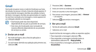 Gmail                                                           3	 Pressione [ ] → Escrever.
Você pode recuperar novos e-mails do Gmail para sua Caixa       4	 Insira um nome ou endereço no campo Para.
de entrada. Ao acessar o Gmail, a Caixa de entrada aparece. O
número total de mensagens não lidas são exibidas na barra
                                                                5	 Insira um assunto e uma mensagem.
de título e mensagens não lidas são apresentadas em negrito.    6	 Para anexar uma imagem, pressione [ ] → Anexar
Se você tiver nomeado uma mensagem, o nome aparece em               → um arquivo.
um retângulo colorido na mensagem.
                                                                7	 Selecione      para enviar a mensagem.
       •	 Esta função pode não estar disponível,
         dependendo de seu país ou provedor de serviços.        ›› Ver um e-mail
       •	 Este menu do Gmail pode estar nomeado de
         maneira diferente dependendo do seu provedor           1	 Na lista de aplicações, selecione Gmail.
         de serviços ou versão.                                 2	 Selecione um e-mail.
›› Enviar um e-mail                                             A partir da lista de mensagens, utilize as seguintes opções:
                                                                •	 Para responder a mensagem selecione     .
1	 No modo de Espera, abra a lista de aplicações e              •	 Para responder a mensagem incluindo todos os
     selecione Gmail.                                             destinatários selecione   → Resp p/todos.
2	   Se você estiver abrindo essa apliação pela primeira vez,   •	 Para encaminhar a mensagem, pressione       →
     selecione OK.                                                Encaminhar.

                                                                                                         Comunicação    41
 
