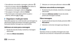 •	 Para adicionar uma estrela a mensagem, selecione .        3	 Selecione um nome para adicionar e selecione OK.
•	 Para ver um anexo, selecione Visualizar. Para salvar no
  cartão de memória, selecione Download.                     Adicionar uma estrela na mensagem
•	 Para arquivar a mensagem, selecione Arquivar.             1	 Na tela da Caixa de entrada, mantenha a mensagem
•	 Para apagar a mensagem, selecione Excluir.                    selecionada.
•	 Para mover para a mensagem anterior ou para a             2	 Selecione Adicionar estrela. O ícone da estrela
  próxima, selecione      ou      .                              próxima da mensagem é ativada.

›› Organizar e-mails por nome                                Filtrar mensagens
Você pode organizar seu e-mail marcando suas mensagens ou    1	 A partir da tela da Caixa de entrada, pressione [     ]→
adicionando estrelas para destacar mensagens importantes.        Marcadores.
Você pode classificar mensagens por marca de filtro.
                                                             2	 Selecione o nome das mensagens que deseja ver.
Adicionar um nome para a mensagem
1	 Na tela da Caixa de entrada, mantenha a mensagem          E-mail
    selecionada.                                             Aprenda a enviar ou visualizar mensagens de e-mail
2	 Selecione Alterar marcadores.                             através de sua conta de e-mail pessoal ou do trabalho.



42 Comunicação
 