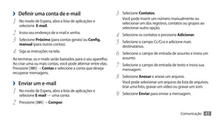 ›› Definir uma conta de e-mail                                3	 Selecione Contatos.
                                                                 Você pode inserir um número manualmente ou
1	   No modo de Espera, abra a lista de aplicações e
                                                                 selecionar um dos registros, contatos ou grupos ao
     selecione E-mail.
                                                                 selecionar outro opção.
2	 Insira seu endereço de e-mail e senha.                     4	 Selecione os contatos e pressione Adicionar.
3	 Selecione Próximo (para contas gerais) ou Config.          5	 Selecione o campo Cc/Cco e adicione mais
     manual (para outras contas).
                                                                 destinatários.
4	 Siga as instruções na tela.                                6	 Selecione o campo de entrada de assunto e insira um
Ao terminar, os e-mails serão baixados para o seu aparelho.      assunto.
Ao criar uma ou mais contas, você pode alternar entre elas;
Pressione [ ] → Contas e selecione a conta que deseja
                                                              7	 Selecione o campo de entrada de texto e insira sua
                                                                 mensagem.
recuperar mensagens.
                                                              8	 Selecione Anexar e anexe um arquivo.
›› Enviar um e-mail                                              Você pode selecionar um arquivo da lista de arquivos,
                                                                 tirar uma foto, gravar um vídeo ou gravar um som.
1	 No modo de Espera, abra a lista de aplicações e            9	 Selecione Enviar para enviar a mensagem.
     selecione E-mail → uma conta.
2	 Pressione [     ] → Compor.

                                                                                                    Comunicação       43
 