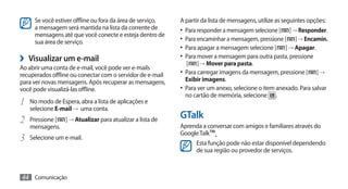 Se você estiver offline ou fora da área de serviço,   A partir da lista de mensagens, utilize as seguintes opções:
      a mensagem será mantida na lista da corrente de       •	 Para responder a mensagem selecione [ ] → Responder.
      mensagens até que você conecte e esteja dentro de
      sua área de serviço.                                  •	 Para encaminhar a mensagem, pressione [ ] → Encamin.
                                                            •	 Para apagar a mensagem selecione [ ] → Apagar.
›› Visualizar um e-mail                                     •	 Para mover a mensagem para outra pasta, pressione
                                                              [   ] → Mover para pasta.
Ao abrir uma conta de e-mail, você pode ver e-mails
recuperados offline ou conectar com o servidor de e-mail    •	 Para carregar imagens da mensagem, pressione [      ]→
para ver novas mensagens. Após recuperar as mensagens,         Exibir imagens.
você pode visualizá-las offline.                            •	 Para ver um anexo, selecione o item anexado. Para salvar
                                                               no cartão de memória, selecione .
1	 No modo de Espera, abra a lista de aplicações e
     selecione E-mail → uma conta.
2	 Pressione [    ] → Atualizar para atualizar a lista de
                                                            GTalk
     mensagens.                                             Aprenda a conversar com amigos e familiares através do
                                                            Google Talk™.
3	   Selecione um e-mail.
                                                                  Esta função pode não estar disponível dependendo
                                                                  de sua região ou provedor de serviços.



44 Comunicação
 