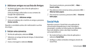 ›› Adicionar amigos na sua lista de Amigos                      Para inserir emoticons, pressione[
                                                                Inserir smiley.
                                                                                                       ] → Mais →

1	   No Modo de Espera, abra a lista de aplicações e
     selecione GTalk.                                       4	 Para alternar entre conversas ativas, pressione [     ]→
     A lista de Amigos exibe todos os seus contatos do          Alternar bate-papos.
     Google Talk rapidamente.                               5	 Para encerrar a conversa, pressione [     ] → Encerrar
                                                                bate-papo.
2	   Pressione [      ] → Adicionar amigo.
3	 Insira um endereço de e-mail de um amigo e pressione
     Enviar convite.                                        Social Hub
Quando o convidado aceitar, ele é adicionado à sua lista    Aprenda a acessar o Social Hub uma aplicação de
de amigos.                                                  comunicação integrada para e-mail, mensagens,
                                                            messengers, contatos ou informações do calendário.
›› Iniciar uma conversa                                     Para mais detalhes visite o site http://socialhub.
                                                            samsungmobile.com
1	 Na lista de aplicações, selecione GTalk.                 1	 No modo de Espera, abra a lista de aplicações e
2	 Selecione um amigo da lista de Amigos. A tela de bate-       selecione Social Hub.
     papo iniciará.
                                                            2	 Verifique e utilize conteúdos entregues através do
3	 Insira a mensagem e selecione Enviar.                        Social Hub.

                                                                                                       Comunicação   45
 