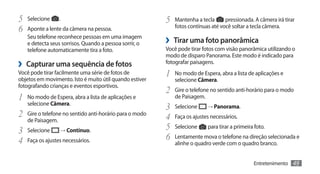 5	 Selecione .                                           5	 Mantenha a tecla      pressionada. A câmera irá tirar
6	 Aponte a lente da câmera na pessoa.                      fotos contínuas até você soltar a tecla câmera.
   Seu telefone reconhece pessoas em uma imagem
   e detecta seus sorrisos. Quando a pessoa sorrir, o    ›› Tirar uma foto panorâmica
   telefone automaticamente tira a foto.                 Você pode tirar fotos com visão panorâmica utilizando o
                                                         modo de disparo Panorama. Este modo é indicado para
›› Capturar uma sequência de fotos                       fotografar paisagens.
Você pode tirar facilmente uma série de fotos de
objetos em movimento. Isto é muito útil quando estiver
                                                         1	 No modo de Espera, abra a lista de aplicações e
                                                            selecione Câmera.
fotografando crianças e eventos esportivos.
                                                         2	 Gire o telefone no sentido anti-horário para o modo
1	 No modo de Espera, abra a lista de aplicações e          de Paisagem.
   selecione Câmera.
                                                         3	 Selecione → Panorama.
2	 Gire o telefone no sentido anti-horário para o modo   4	 Faça os ajustes necessários.
   de Paisagem.
3	 Selecione → Contínuo.                                 5	 Selecione para tirar a primeira foto.
4	 Faça os ajustes necessários.                          6	 Lentamente mova o telefone na direção selecionada e
                                                            alinhe o quadro verde com o quadro branco.


                                                                                              Entretenimento    49
 