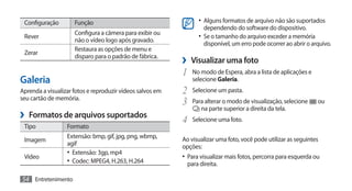 Configuração        Função                                      •	 Alguns formatos de arquivo não são suportados
                                                                    dependendo do software do dispositivo.
                     Configura a câmera para exibir ou
 Rever                                                           •	 Se o tamanho do arquivo exceder a memória
                     não o vídeo logo após gravado.
                                                                    disponível, um erro pode ocorrer ao abrir o arquivo.
                     Restaura as opções de menu e
 Zerar
                     disparo para o padrão de fábrica.
                                                           ›› Visualizar uma foto
                                                           1	 No modo de Espera, abra a lista de aplicações e
Galeria                                                        selecione Galeria.
Aprenda a visualizar fotos e reproduzir vídeos salvos em   2	 Selecione um pasta.
seu cartão de memória.
                                                           3	 Para alterar o modo de visualização, selecione      ou
                                                                  na parte superior a direita da tela.
›› Formatos de arquivos suportados                         4	 Selecione uma foto.
 Tipo             Formato
                  Extensão: bmp, gif, jpg, png, wbmp,      Ao visualizar uma foto, você pode utilizar as seguintes
 Imagem
                  agif                                     opções:
                  •	 Extensão: 3gp, mp4
 Vídeo                                                     •	 Para visualizar mais fotos, percorra para esquerda ou
                  •	 Codec: MPEG4, H.263, H.264              para direita.

54 Entretenimento
 
