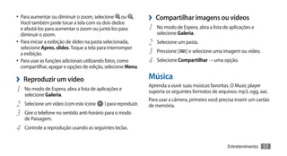 •	 Para aumentar ou diminuir o zoom, selecione
   Você também pode tocar a tela com os dois dedos
                                                       ou .   ›› Compartilhar imagens ou vídeos
   e afastá-los para aumentar o zoom ou juntá-los para        1	 No modo de Espera, abra a lista de aplicações e
   diminuir o zoom.                                               selecione Galeria.
•	 Para iniciar a exibição de slides na pasta selecionada,    2	 Selecione um pasta.
   selecione Apres. slides. Toque a tela para interromper
   a exibição.                                                3	 Pressione [ ] e selecione uma imagem ou vídeo.
•	 Para usar as funções adicionais utilizando fotos, como     4	 Selecione Compartilhar → uma opção.
   compartilhar, apagar e opções de edição, selecione Menu.

›› Reproduzir um vídeo                                        Música
                                                              Aprenda a ouvir suas músicas favoritas. O Music player
1	 No modo de Espera, abra a lista de aplicações e            suporta os seguintes formatos de arquivos: mp3, ogg, aac.
   selecione Galeria.
                                                              Para usar a câmera, primeiro você precisa inserir um cartão
2	 Selecione um vídeo (com este ícone ) para reproduzir.      de memória.
3	 Gire o telefone no sentido anti-horário para o modo
   de Paisagem.
4	 Controle a reprodução usando as seguintes teclas.

                                                                                                    Entretenimento   55
 
