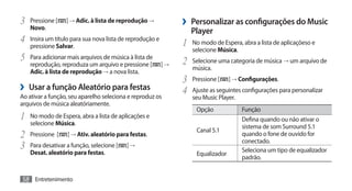 3	 Pressione [
   Novo.
                  ] → Adic. à lista de reprodução →            ›› Personalizar as configurações do Music
                                                                  Player
4	 Insira um título para sua nova lista de reprodução e        1	 No modo de Espera, abra a lista de aplicaçõeso e
   pressione Salvar.
                                                                  selecione Música.
5	 Para adicionar mais arquivos de música à lista de           2	 Selecione uma categoria de música → um arquivo de
   reprodução, reproduza um arquivo e pressione [         ]→
                                                                  música.
   Adic. à lista de reprodução → a nova lista.
                                                               3	 Pressione [ ] → Configurações.
›› Usar a função Aleatório para festas                         4	 Ajuste as seguintes configurações para personalizar
Ao ativar a função, seu aparelho seleciona e reproduz os          seu Music Player.
arquivos de música aleatóriamente.
                                                                    Opção             Função
1	 No modo de Espera, abra a lista de aplicações e                                    Defina quando ou não ativar o
   selecione Música.                                                                  sistema de som Surround 5.1
                                                                    Canal 5.1
2	 Pressione [ ] → Ativ. aleatório para festas.                                       quando o fone de ouvido for
                                                                                      conectado.
3	 Para desativar a função, selecione [ ] →                                           Seleciona um tipo de equalizador
   Desat. aleatório para festas.                                    Equalizador
                                                                                      padrão.


58 Entretenimento
 