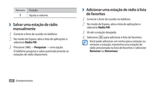Número      Função                              ›› Adicionar uma estação de rádio à lista
        5        Ajusta o volume.                       de favoritos
                                                     1	 Conecte o fone de ouvido no telefone.
›› Salvar uma estação de rádio                       2	 No modo de Espera, abra a lista de aplicações e
                                                        selecione Rádio FM.
   manualmente
1	 Conecte o fone de ouvido no telefone.             3	 Vá até a estação desejada.
2	 No modo de Espera, abra a lista de aplicações e   4	 Selecione para adicionar à lista de favoritos.
   selecione Rádio FM.                                     Você pode adicionar um nome para a estação ou
                                                           remover a estação; mantenha uma estação de
3	 Pressione [   ] → Pesquisar → uma opção.                rádio pressionada na lista de favoritos e selecione
   O telefone pesquisa e salva automaticamente as          Remover ou Renomear.
   estações de rádio disponíveis.




60 Entretenimento
 