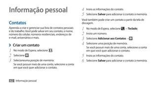 Informação pessoal                                           4	 Insira as informações do contato.
                                                             5	 Selecione Salvar para adicionar o contato à memória.
                                                             Você também pode criar um contato a partir da tela de
Contatos                                                     discagem.
Aprenda a criar e gerenciar sua lista de contatos pessoais
e do trabalho. Você pode salvar em seu contato, o nome,
                                                             1	 No modo de Espera, selecione → Teclado.
número do celular, números residenciais, endereços de        2	 Insira um número.
e-mail, aniversários e mais.                                 3	 Selecione Adicionar aos Contatos → .
›› Criar um contato                                          4	 Selecione uma posição de memória.
                                                                Se você possuir mais de uma conta, selecione a conta
1	 No modo de Espera, selecione .                               em que você quer adicionar o contato.
2	 Selecione .                                               5	 Insira as informações do contato.
3	 Selecioneuma posição de memória.                          6	 Selecione Salvar para adicionar o contato à memória.
    Se você possuir mais de uma conta, selecione a conta
    em que você quer adicionar o contato.



62 Informação pessoal
 