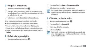 ›› Pesquisar um contato                                      2	 Pressione [ ] → Mais → Discagem rápida.
1	 No modo de Espera, selecione      .                       3	 Selecione uma posição → um contato.
                                                                   Você pode discar rapidamente para este contato ao
2	 Percorra para cima ou para baixo na lista de contatos           manter pressionado o número associado na tela de
   ou selecione a letra inicial do nome desejado no índice
                                                                   discagem.
   ao lado direito da tela.
3	 Selecione o nome do contato na lista de busca.            ›› Criar seu cartão de visita
Uma vez que encontrou um contato, você pode:                 1	 No modo de Espera, selecione        .
•	 Discar para o contato ao selecionar um número.            2	 Pressione [ ] → Meu perfil.
•	 Enviar uma mensagem ao selecionar Mensagem.
•	 Enviar um e-mail selecionando um endereço de e-mail.      3	 Insira seus detalhes pessoais.
•	 Editar as informações do contato pressionando [ ] →       4	 Selecione Salvar.
 Editar.                                                           Você pode enviar seu cartão de visita anexando-o a
                                                                   uma mensagem ou e-mail ou transferindo-o através
›› Definir discagem rápida                                         da função Bluetooth.

1	 No modo de Espera, selecione      .


                                                                                                 Informação pessoal   63
 