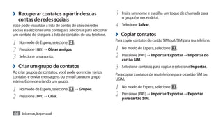 ›› Recuperar contatos a partir de suas                         3	 Insira um nome e escolha um toque de chamada para
                                                                   o grupo(se necessário).
   contas de redes sociais
Você pode visualizar a lista de contas de sites de redes       4	 Selecione Salvar.
sociais e selecionar uma conta para adicionar para adicionar
um contato do site para a lista de contatos de seu telefone.   ›› Copiar contatos
                                                               Para copiar contatos do cartão SIM ou USIM para seu telefone,
1	 No modo de Espera, selecione .
2	 Pressione [ ] → Obter amigos.                               1	 No modo de Espera, selecione .
3	 Selecione uma conta.                                        2	 Pressione [ ] → Importar/Exportar → Importar do
                                                                   cartão SIM.
›› Criar um grupo de contatos                                  3	 Selecione contatos para copiar e selecione Importar.
Ao criar grupos de contatos, você pode gerenciar vários
                                                               Para copiar contatos de seu telefone para o cartão SIM ou
contatos e enviar mensagens ou e-mail para um grupo
                                                               USIM,
inteiro. Comece criando um grupo.

1	 No modo de Espera, selecione        → Grupos.               1	 No modo de Espera, selecione .
2	 Pressione [ ] → Criar.                                      2	 Pressione [ ] → Importar/Exportar → Exportar
                                                                   para cartão SIM.


64 Informação pessoal
 