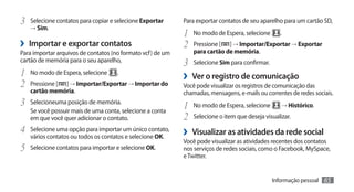 3	 Selecione contatos para copiar e selecione Exportar      Para exportar contatos de seu aparelho para um cartão SD,
   → Sim.
                                                            1	 No modo de Espera, selecione .
›› Importar e exportar contatos                             2	 Pressione [ ] → Importar/Exportar → Exportar
Para importar arquivos de contatos (no formato vcf) de um      para cartão de memória.
cartão de memória para o seu aparelho,
                                                            3	 Selecione Sim para confirmar.
1	 No modo de Espera, selecione .                           ›› Ver o registro de comunicação
2	 Pressione [ ] → Importar/Exportar → Importar do          Você pode visualizar os registros de comunicação das
   cartão memória.                                          chamadas, mensagens, e-mails ou correntes de redes sociais.
3	 Selecioneuma posição de memória.                         1	 No modo de Espera, selecione → Histórico.
   Se você possuir mais de uma conta, selecione a conta
   em que você quer adicionar o contato.                    2	 Selecione o item que deseja visualizar.
4	 Selecione uma opção para importar um único contato,      ›› Visualizar as atividades da rede social
   vários contatos ou todos os contatos e selecione OK.
                                                            Você pode visualizar as atividades recentes dos contatos
5	 Selecione contatos para importar e selecione OK.         nos serviços de redes sociais, como o Facebook, MySpace,
                                                            e Twitter.


                                                                                               Informação pessoal   65
 