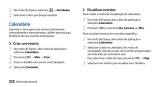 1	 No modo de Espera, selecione → Atividades.        ›› Visualizar eventos
2	 Selecione o item que deseja visualizar.           Para mudar o modo de visualização do calendário,

                                                     1	 No modo de Espera, abra a lista de aplicação e
                                                        selecione Calendário.
Calendário
Aprenda a criar e gerenciar eventos diariamente,     2	 Pressione [    ] e selecione Dia, Semana, ou Mês.
semanalmente e mensalmente, a definir alarmes para   Para visualizar eventos em uma data específica,
lembrá-lo de seus eventos importantes.
                                                     1	 No modo de Espera, abra a lista de aplicação e
›› Criar um evento                                      selecione Calendário.

1	 No modo de Espera, abra a lista de aplicação e    2	 Selecione a data no calendário. No modo de
   selecione Calendário.                                visualização mensal, os dias com eventos programados
                                                        são indicados por uma barra azul.
2	 Pressione [   ] → Mais → Criar .                     Para selecionar a data de hoje, pressione [ ] → Hoje.
3	 Insira os detalhes do evento como desejado.       3	 Selecione um evento para visualizar seus detalhes.
4	 Selecione Concluído.

66 Informação pessoal
 