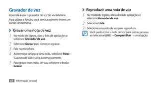 Gravador de voz                                            ›› Reproduzir uma nota de voz
Aprenda a usar o gravador de voz de seu telefone.          1	 No modo de Espera, abra a lista de aplicações e
Para utilizar a função, você precisa primeiro inserir um      selecione Gravador de voz.
cartão de memória.                                         2	 Selecione Lista.
›› Gravar uma nota de voz                                  3	 Selecione uma nota de voz para reproduzir.
                                                                 Você pode enviar a nota de voz para outras pessoas
1	 No modo de Espera, abra a lista de aplicações e               ao selecionar [ ] → Compartilhar → uma opção.
    selecione Gravador de voz.
2	 Selecione Gravar para começar a gravar.
3	 Fale no microfone.
4	 Ao terminar de gravar uma nota, selecione Parar.
    Sua nota de voz é salva automaticamente.
5	 Para gravar mais notas de voz, selecione o botão
    Gravar.



68 Informação pessoal
 
