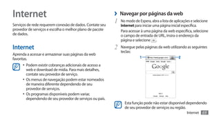 Internet                                                   ›› Navegar por páginas da web
Serviços de rede requerem conexão de dados. Contate seu
                                                           1	 No modo de Espera, abra a lista de aplicações e selecione
                                                               Internet para iniciar uma página inicial específica.
provedor de serviços e escolha o melhor plano de pacote        Para acessar à uma página da web específica, selecione
de dados.                                                      o campo de entrada de URL, insira o endereço da
                                                               página e selecione .
Internet                                                   2	 Navegue pelas páginas da web utilizando as seguintes
                                                               teclas:
Aprenda a acessar e armazenar suas páginas da web
favoritas.                                                                 1                        2
      •	 Podem existir cobranças adicionais de acesso a
         web e download de mídia. Para mais detalhes,
         contate seu provedor de serviço.
      •	 Os menus de navegação podem estar nomeados
         de maneira diferente dependendo de seu
         provedor de serviços.
      •	 Os programas disponíveis podem variar,
         dependendo de seu provedor de serviços ou país.
                                                                 Esta função pode não estar disponível dependendo
                                                                 de seu provedor de serviços ou região.
                                                                                                         Internet   69
 