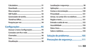 Calculadora.......................................................... 91            Localização e segurança................................... 98
    Downloads........................................................... 91             Aplicações............................................................ 99
    Meus arquivos..................................................... 91               Contas e sincronização.................................... 100
    SIM Toolkit............................................................ 92          Privacidade........................................................ 101
    Gerenciador de tarefas...................................... 92                     Armaz. no cartão SD e no telefone............... 101
    ThinkFree Office.................................................. 93               Região e texto.................................................... 101
    Pesquisa por voz................................................. 94                Entrada e saída de voz..................................... 103
                                                                                        Acessibilidade................................................... 104
Configurações........................................ 95                                Data e hora......................................................... 104
    Acessar o menu Configurações....................... 95
                                                                                        Sobre o telefone............................................... 104
    Conexões sem fio e rede................................... 95
    Chamadas............................................................. 96         Solução de problemas........................105
    Som........................................................................ 97
                                                                                     Precauções de segurança...................111
    Visualização......................................................... 98

                                                                                                                                                 Índice      7
 