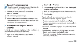 ›› Buscar informação por voz                                2	 Selecione → Favoritos.
       Esta função pode não estar disponível dependendo
       de sua região ou provedor de serviços.
                                                            3	 Selecione Adic ou pressione [      ] → Adic. última pág.
                                                                visualiz. aos favoritos.
1	 No modo de Espera, abra a lista de aplicações e          4	 Insira um nome para a página e um endereço web (URL).
     selecione Internet.
                                                            5	 Selecione OK.
2	 Selecione o campo de endereço.                           A partir da lista de favoritos, mantenha um favorito
3	 Selecione e diga no microfone uma palavra-chave.         pressionado e utilize as seguintes opções:
     O telefone procura por informações e páginas da rede   •	 Para abrir a página na janela atual, selecione Abrir.
     relacionadas com a palavra-chave.
                                                            •	 Para abrir a página em uma nova janela, selecione Abrir
›› Armazenar suas páginas da web                              em nova janela.
                                                            •	 Para editar os detalhes da página salva, selecione Editar
     favoritas                                                favorito.
Se você já sabe endereço da página, você pode adicioná-la   •	 Para adicionar um atalho da página favorita ao tela de
manualmente. Para adicionar um favorito,                      Espera, selecione Adic. atalho à tela incial.
1	   No modo de Espera, abra a lista de aplicações e        •	 Para enviar o endereço da páginas para outras pessoas,
                                                              selecione Compart. link.
     selecione Internet.


                                                                                                              Internet   71
 