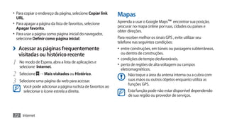 •	 Para copiar o endereço da página, selecione Copiar link
  URL.
                                                              Mapas
•	 Para apagar a página da lista de favoritos, selecione      Aprenda a usar o Google Maps™ encontrar sua posição,
   Apagar favorito.                                           procurar no mapa online por ruas, cidades ou países e
                                                              obter direções.
•	 Para usar a página como página inicial do navegador,
   selecione Definir como página inicial.                     Para receber melhor os sinais GPS , evite utilizar seu
                                                              telefone nas seguintes condições:
›› Acessar as páginas frequentemente                          •	 entre construções, em túneis ou passagens subterrâneas,
   visitadas ou histórico recente                               ou dentro de construções.
                                                              •	 condições de tempo desfavoráveis.
1	 No modo de Espera, abra a lista de aplicações e            •	 perto de regiões de alta voltagem ou campos
    selecione Internet.
                                                                eletromagnéticos.
2	 Selecione → Mais visitados ou Histórico.                          Não toque a área da antena interna ou a cubra com
3	 Selecione uma página da web para acessar.                         suas mãos ou outros objetos enquanto utiliza as
                                                                     funções GPS.
      Você pode adicionar a página na lista de favoritos ao
      selecionar o ícone estrela a direita.                         Esta função pode não estar disponível dependendo
                                                                    de sua região ou provedor de serviços.



72 Internet
 