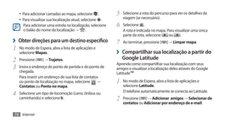 •	 Para adicionar camadas ao mapa, selecione .           5	 Selecione a rota do percurso para ver os detalhes da
     •	 Para visualizar sua localização atual, selecione .        viagem (se necessário).
       Para adicionar uma estrela na localização, selecione   6	 Selecione      .
       o balão do nome da localização →       .                   A rota é indicada no mapa. Para visualizar uma única
                                                                  parte da rota, selecione    ou      .
›› Obter direções para um destino específico                  7	 Ao terminar, pressione [    ] → Limpar mapa.
1	 No modo de Espera, abra a lista de aplicações e
     selecione Mapas.                                         ›› Compartilhar sua localização a partir do
2	   Pressione [   ] → Trajetos.                                 Google Latitude
                                                              Aprenda como compartilhar sua localização com seus
3	 Insira o endereço do ponto de partida e do ponto de        amigos e visualizar a localização deles através do Google
     chegada.                                                 Latitude™
     Para inserir um endereço de sua lista de contatos
     ou ponto de localização no mapa, selecione      →        1	 No modo de Espera, abra a lista de aplicações e
     Contatos ou Ponto no mapa.                                   selecione Latitude.

4	   Selecione um tipo de locomoção (carro, ônibus ou             O telefone automaticamente se conecta ao Latitude.
     caminhando) e selecione Ir.                              2	 Pressione [   ] → Adicionar amigos → Selecionar de
                                                                  contatos ou Adicionar por endereço de e-mail.

74 Internet
 