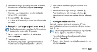 3	 Selecione os amigos que deseja adicionar ou insira o    3	 Selecione um nome de lugar para visualizar seus
   endereço de e-mail e selecione Adicionar amigos .          detalhes.
4	 Selecione Sim.                                          4	 Para visualizar um lugar no mapa, selecione     .
   Quando o seu amigo aceitar o convite, você pode            Para visualizar uma rota no mapa, selecione .
   compartilhar a localização.                                Para visualizar o número de telefone do local, selecione
5	 Pressione [    ] → Ver o mapa.                               .
   A localização de seus amigos é marcada as fotos deles
   no mapa.                                                ›› Navegar ao seu destino
                                                           Aprenda a usar um sistema de navegação GPS não
›› Pesquisar por lugares próximos a você                   conectado a internet, para encontrar seu destino com um
                                                           guia de voz.
      Esta função pode não estar disponível dependendo
      de sua região ou provedor de serviços.                     Esta função pode não estar disponível dependendo
                                                                 de sua região ou provedor de serviços.
1	 No modo de Espera, abra a lista de aplicações e
   selecione Locais.                                       1	 No modo de Espera, abra a lista de aplicações e
                                                              selecione Navegador.
2	 Selecione uma categoria.
   Seu telefone pesquisa por lugares próximos à sua        2	 Se você estiver abrindo essa apliação pela primeira vez
   localização que estejam relacionadas à categoria.          selecione, Aceitar.


                                                                                                        Internet   75
 