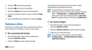 5	 Selecione para iniciar a gravação.                        Seu dispositivo pesquisa por locais atuais e exibe
                                                             informações da previsão do tempo.
6	 Selecione para encerrar a gravação .                            Você pode alterar a localização para visualizar
7	 Selecione Salvar para enviar o vídeo gravado.                   informações sobre o clima em outras regiões. Pressione
8	 Insira seu nome de usuário e senha e selecione Fazer            [ ] → Configurações → Configurações de clima e
                                                                   desmarque a caixa de verificação próximo a Usar meu
    login.
                                                                   local. Em seguida selecione uma local em Definir local.
9	 Insira os detalhes da transferência e selecione Enviar.
                                                             ›› Ler novos artigos
Notícias e clima                                             1	 No modo de Espera, abra a lista de aplicação e
Aprenda a ver informações sobre a previsão do tempo, e          selecione Notícias e clima.
ler as nóticias em destaques e outros novos artigos.
                                                             2	 Selecione Últimas notícias na parte superior da tela.
›› Ver a previsão do tempo                                   3	 Selecione um artigo para abrir.
                                                                   Para adicionar novos tópicos, pressione [ ] →
1	 No modo de Espera, abra a lista de aplicação e                  Configurações → Configurações de notícias →
    selecione Notícias e clima.                                    Selecionar tópicos .
2	 Selecione Clima na parte superior da tela.
78 Internet
 