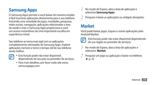 Samsung Apps                                                   1	 No modo de Espera, abra a lista de aplicação e
                                                                  selecione Samsung Apps.
O Samsung Apps permite a você baixar de maneira simples
e fácil ínumeras aplicações diretamente para o seu telefone.   2	 Pesquise e baixe as aplicações ou widgets desejados.
Incluindo uma variedade de jogos, novidades, pesquisas,
redes sociais, navegação, aplicações relacionadas a área
da saúde e mais o Samsung Apps proporciona a você              Market
um acesso instantâneo de uma importante escolha em             Você pode baixar jogos, toques e outras aplicações pelo
experiência móvel.                                             Android Market.
                                                                     Esta função pode não estar disponível dependendo
Seu telefone se torna mais ágil com as aplicações                    de sua região ou provedor de serviços.
completamente otimizadas da Samsung Apps. Explore
aplicações incríveis e torne o tempo útil de seu telefone      1	 No modo de Espera, abra a lista de aplicações e
ainda melhor.                                                     selecione Market.
      •	 Esta função pode não estar disponível,                2	 Pesquise um jogo ou aplicação e baixe no telefone.
         dependendo de seu país ou provedor de serviços.           ► p. 32
      •	 Para mais detalhes, por favor visite site www.
         samsungapps.com



                                                                                                           Internet    79
 