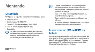 Montando                                                           •	 Os itens fornecidos com seu telefone podem
                                                                      variar, dependendo do software e acessórios
                                                                      disponíveis em sua região ou oferecidos pelo seu
                                                                      provedor de serviços.
Desembale                                                          •	 Você pode obter acessórios adicionais com seu
                                                                      revendedor Samsung local.
Verifique se os seguintes itens encontram-se na sua caixa:
                                                                   •	 Os acessórios fornecidos atuam melhor em seu
•	 Telefone celular                                                   telefone.
•	 Bateria modelo EB494358VU                                       •	 Acessórios diferentes daqueles fornecidos podem
•	 Carregador de bateria modelo ETA0U10BBB                            não ser compatíveis com seu aparelho.
•	 Fone de ouvido modelo EHS49AS0ME
•	 Guia rápido
      Use apenas softwares aprovados pela Samsung.
                                                             Inserir o cartão SIM ou USIM e a
      Softwares não originais ou ilegais podem causar        bateria
      danos ou mau funcionamento do telefone,                Ao assinar um serviço celular, você receberá um cartão SIM
      perdendo a garantia de fabricação.                     com detalhes de sua assinatura, tais como, seu número de
                                                             identificação pessoal (PIN) e serviços opcionais. Para usar
                                                             os serviços UMTS, você pode comprar um cartão USIM
                                                             (Universal Subscriber Identity Module).

 8    Montando
 