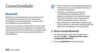 Conectividade                                                     •	 A Samsung não se responsabiliza pela perda de
                                                                     transmissão ou mau uso dos dados enviados ou
                                                                     recebidos via Bluetooth.
                                                                  •	 Certifique-se sempre de que você está
Bluetooth                                                            compartilhando e recebendo dados de
                                                                     dispositivos confiáveis e devidamente seguros.
Bluetooth é uma tecnologia de comunicação sem fio
                                                                     Se houver obstáculos entre os dispositivos, a
a curta distância capaz de de trocar informações a
                                                                     distância de operação pode ser reduzida.
uma distância de aproximadamente 10 metros sem a
necessidade de uma conexão física.                                •	 Alguns dispositivos, especialmente aqueles que
                                                                     não são testados ou aprovados pela Bluetooth SIG,
Você não precisa alinhar um dispositivo com outro para               podem ser incompatíveis com seu aparelho.
transmitir informação com Bluetooth. Se os dispositivos
estiverem dentro do limite de distância, você pode trocar
informações entre eles mesmo quando estiverem em            ›› Ativar a função Bluetooth
locais diferentes.                                          1	 No modo de Espera, abra a lista de aplicações e
                                                               selecione Config. → Conexões sem fio e rede →
                                                               Configurações Bluetooth.
                                                            2	 Selecione Bluetooth para ativar a função.

80 Conectividade
 