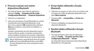 ›› Procurar e parear com outros                              ›› Enviar dados utilizando a função
   dispositivos Bluetooth                                       Bluetooth
1	 No modo de Espera, abra a lista de aplicação e            1	 Selecione um arquivo ou item, como um contato, nota
   selecione Config. → Conexões sem fio e rede →                ou arquivo de mídia, da aplicação apropriada ou da
   Configurações Bluetooth → Pesquisar dispositivos.            pasta Meus arquivos.
2	 Selecione um dispositivo.                                 2	 Pressione [    ] → Compartilhar, ou Enviar via →
                                                                Bluetooth.
3	 Insira uma senha para a função Bluetooth ou a senha
   inserida pelo outro dispositivo Bluetooth, se ele         3	 Procure e estabeleça um pareamento com um
   tiver uma, e selecione OK. Seguidamente, selecione           dispositivo Bluetooth.
   Sim para combinar a senha entre seu telefone e o
   dispositivo.                                              ›› Receber dados utilizando a função
   Quando o proprietário do outro dispositivo inserir a         Bluetooth
   mesma senha ou aceitar a conexão, o pareamento
   estará completo. Ao parear com sucesso, o dispositivo     1	 No modo de Espera, abra a lista de aplicação e
   irá procurar automaticamente por serviços disponíveis.       selecione Config. → Conexões sem fio e rede →
      Alguns dispositivos, especialmente fones de ouvido,       Configurações Bluetooth → Visível.
      podem ter uma senha Bluetooth fixa, como 0000.            Seu dispositivo ficará visível para outros dispositivos
      Se outro dispositivo tiver uma, você precisa inserir      Bluetooth por 120 segundos.
      esta senha.
                                                                                                     Conectividade    81
 
