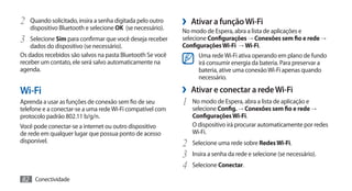 2	 Quando solicitado, insira a senha digitada pelo outro
   dispositivo Bluetooth e selecione OK (se necessário).
                                                           ›› Ativar a função Wi-Fi
                                                           No modo de Espera, abra a lista de aplicações e
3	 Selecione Sim para confirmar que você deseja receber    selecione Configurações → Conexões sem fio e rede →
    dados do dispositivo (se necessário).                  Configurações Wi-Fi → Wi-Fi.
Os dados recebidos são salvos na pasta Bluetooth Se você         Uma rede Wi-Fi ativa operando em plano de fundo
receber um contato, ele será salvo automaticamente na            irá consumir energia da bateria. Para preservar a
agenda.                                                          bateria, ative uma conexão Wi-Fi apenas quando
                                                                 necessário.

Wi-Fi                                                      ›› Ativar e conectar a rede Wi-Fi
Aprenda a usar as funções de conexão sem fio de seu        1	 No modo de Espera, abra a lista de aplicação e
telefone e a conectar-se a uma rede Wi-Fi compatível com       selecione Config. → Conexões sem fio e rede →
protocolo padrão 802.11 b/g/n.                                 Configurações Wi-Fi.
Você pode conectar-se a internet ou outro dispositivo          O dispositivo irá procurar automaticamente por redes
de rede em qualquer lugar que possua ponto de acesso           Wi-Fi.
disponível.
                                                           2	 Selecione uma rede sobre Redes Wi-Fi.
                                                           3	 Insira a senha da rede e selecione (se necessário).
                                                           4	 Selecione Conectar.
82 Conectividade
 