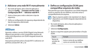 ›› Adicionar uma rede Wi-Fi manualmente                      ›› Defina as configurações DLNA para
1	   No modo de Espera, abra a lista de aplicação e             compartilhar arquivos de mídia
     selecione Config. → Conexões sem fio e rede →           Para permitir que outros dispositivos com DLNA integrado
     Configurações Wi-Fi → Adicionar rede Wi-Fi.             acesse os arquivos de seu telefone, você deve ativar o
                                                             compartilhamento de arquivos.
2	 Insira a chave para a rede e selecione o tipo de                Alguns arquivos podem não reproduzir em alguns
     segurança.
                                                                   dispositivos com DLNA integrado dependendo do
3	 Defina as configurações de segurança dependendo do              dispositivo.
     tipo de segurança selecionada.
4	 Selecione Salvar.                                         1	 No modo de Espera, abra a lista de aplicações e
                                                                selecione AllShare.

AllShare                                                     2	 Selecione Configurações.
Aprenda a utilizar o serviço DLNA (Digital Living Network    3	 Ajuste as seguintes opções para personalizar a função
Alliance) que permite a você compartilhar arquivos de           DLNA:
mídia entre dispositivos com DLNA integrado através da            Opção            Função
rede Wi-Fi.
                                                                  Nome do
Você precisa primeiro ativar a função Wi-Fi e adicionar um                         Insira o nome do seu telefone
                                                                  servidor de
perfil de conexão Wi-Fi. ► p. 82                                                   como um servidor de mídia
                                                                  mídia

                                                                                                   Conectividade   83
 