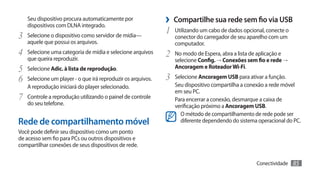 Seu dispositivo procura automaticamente por
   dispositivos com DLNA integrado.
                                                             ›› Compartilhe sua rede sem fio via USB
                                                             1	 Utilizando um cabo de dados opcional, conecte o
3	 Selecione o dispositivo como servidor de mídia—              conector do carregador de seu aparelho com um
   aquele que possui os arquivos.                               computador.
4	 Selecione uma categoria de mídia e selecione arquivos     2	 No modo de Espera, abra a lista de aplicação e
   que queira reproduzir.                                       selecione Config. → Conexões sem fio e rede →
5	 Selecione Adic. à lista de reprodução.                       Ancoragem e Roteador Wi-Fi.

6	 Selecione um player - o que irá reproduzir os arquivos.   3	 Selecione Ancoragem USB para ativar a função.
   A reprodução iniciará do player selecionado.                 Seu dispositivo compartilha a conexão a rede móvel
                                                                em seu PC.
7	 Controle a reprodução utilizando o painel de controle        Para encerrar a conexão, desmarque a caixa de
   do seu telefone.                                             verificação próximo a Ancoragem USB.
                                                                  O método de compartilhamento de rede pode ser
Rede de compartilhamento móvel                                    diferente dependendo do sistema operacional do PC.
Você pode definir seu dispositivo como um ponto
de acesso sem fio para PCs ou outros dispositivos e
compartilhar conexões de seus dispositivos de rede.


                                                                                                   Conectividade   85
 