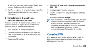 Se não iniciar automaticamente, de um duplo clique     4	 Selecione USB conectado → Ligar armazenamento
   no ícone do Samsung Kies em seu PC.                       USB → OK.
2	 Transfira os arquivos do computador para o aparelho.   5	 Abra a pasta para visualizar arquivos.
   Consulte ajuda do Samsung Kies para maiores
   informações.
                                                          6	 Transfira os arquivos do computador para o cartão de
                                                             memória.

›› Conectar como dispositivo de                           7	 Ao terminar, selecione Desligar.
                                                                Para desconectar o telefone do computador, clique no
   armazenamento em massa                                       ícone do dispositivo na barra de tarefas do Windows
Ao inserir um cartão de memória, você também pode               e pressione a opção remover dispositivo com
acessar o diretório de arquivo do cartão utilizando o           segurança. Remova o cabo de dados do computador.
telefone como um leitor de cartão memória.                      Caso contrário, você pode perder os dados
1	 Insira um cartão de memória no telefone.                     armazenados ou danificar o cartão de memória.

2	 Utilizando um cabo de dados opcional, conecte o
   conector do carregador de seu aparelho com um          Conexões VPN
   computador.
                                                          Você pode criar redes virtuais privadas (VPN) e conectar
3	 Abra o painel de atalhos.                              à sua rede privada seguramente através de uma rede
                                                          pública como a internet.

                                                                                                 Conectividade   87
 