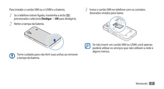 Para instalar o cartão SIM ou o USIM e a bateria,             3	 Insira o cartão SIM no telefone com os contatos
                                                                 dourados virados para baixo.
1	   Se o telefone estiver ligado, mantenha a tecla [ ]
     pressionada e selecione Desligar → OK para desligá-lo.
2	 Retire a tampa da bateria.



                                                                    Se não inserir um cartão SIM ou USIM, você apenas
                                                                    poderá utilizar os serviços que não utilizam a rede e
                                                                    alguns menus.
       Tome cuidado para não ferir suas unhas ao remover
       a tampa da bateria.




                                                                                                         Montando     9
 