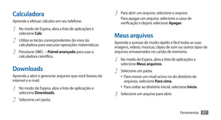 Calculadora                                               3	 Para abrir um arquivo, selecione o arquivo.
                                                             Para apagar um arquivo, selecione a caixa de
Aprenda a efetuar cálculos em seu telefone.                  verificação e depois selecione Apagar.
1	 No modo de Espera, abra a lista de aplicações e
   selecione Calc.
                                                          Meus arquivos
2	 Utilize as teclas correspondentes do visor da          Aprenda a acessar de modo rápido e fácil todas as suas
   calculadora para executar operações matemáticas.
                                                          imagens, vídeos, músicas, clipes de som ou outros tipos de
3	 Pressione [    ] → Painel avançado para usar a         arquivos armazenados no cartão de memória.
   calculadora científica.
                                                          1	 No modo de Espera, abra a lista de aplicações e
                                                             selecione Meus arquivos.
Downloads                                                 2	 Selecione um pasta.
Aprenda a abrir e gerenciar arquivos que você baixou da      •	 Para mover um nível acima no do diretório de
internet e e-mail.                                             arquivos, selecione Para cima.
1	 No modo de Espera, abra a lista de aplicações e           •	 Para voltar ao diretório inicial, selecione Início.
   selecione Downloads.                                   3	 Selecione um arquivo para abrir.
2	 Selecione um pasta.
                                                                                                      Ferramentas     91
 