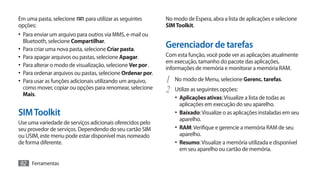 Em uma pasta, selecione      para utilizar as seguintes       No modo de Espera, abra a lista de aplicações e selecione
opções:                                                       SIM Toolkit.
•	 Para enviar um arquivo para outros via MMS, e-mail ou
  Bluetooth, selecione Compartilhar.
•	 Para criar uma nova pasta, selecione Criar pasta.
                                                              Gerenciador de tarefas
•	 Para apagar arquivos ou pastas, selecione Apagar.          Com esta função, você pode ver as aplicações atualmente
                                                              em execução, tamanho do pacote das aplicações,
•	 Para alterar o modo de visualização, selecione Ver por .   informações de memória e monitorar a memória RAM.
•	 Para ordenar arquivos ou pastas, selecione Ordenar por.
•	 Para usar as funções adicionais utilizando um arquivo,     1	 No modo de Menu, selecione Gerenc. tarefas.
  como mover, copiar ou opções para renomear, selecione
  Mais.
                                                              2	 Utilize as seguintes opções:
                                                                 •	 Aplicações ativas: Visualize a lista de todas as
                                                                   aplicações em execução do seu aparelho.
SIM Toolkit                                                      •	 Baixado: Visualize o as aplicações instaladas em seu
                                                                   aparelho.
Use uma variedade de serviços adicionais oferecidos pelo
seu provedor de serviços. Dependendo do seu cartão SIM           •	 RAM: Verifique e gerencie a memória RAM de seu
ou USIM, este menu pode estar disponível mas nomeado               aparelho.
de forma diferente.                                              •	 Resumo: Visualize a memória utilizada e disponível
                                                                   em seu aparelho ou cartão de memória.

92 Ferramentas
 