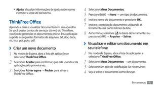 •	 Ajuda: Visualize informações de ajuda sobre como       4	 Selecione Meus Documentos.
     estender a vida útil da bateria.
                                                             5	 Pressione [ ] → Novo → um tipo de documento.
ThinkFree Office                                             6	 Insira o nome do documento e pressione OK .
Aprenda a criar e visualizar documentos em seu aparelho.
                                                             7	 Insira o conteúdo do documento utilizando as
                                                                ferramentas na parte inferior da tela.
Se você possui contas de serviços da web do ThinkFree,
você pode gerenciar os documentos online. Esta aplicação     8	 Ao terminar, selecione   na barra de ferramentas ou
suporta os seguintes formatos de arquivos: txt, doc, docx,      pressione [    ] → Arquivo → Salvar.
xls, xlsx, ppt, pptx, pdf.
                                                             ›› Visualizar e editar um documento em
›› Criar um novo documento                                      seu telefone
1	 No modo de Espera, abra a lista de aplicações e           1	 No modo de Espera, abra a lista de aplicações e
   selecione ThinkFree Office.                                  selecione ThinkFree Office.
2	 Selecione Aceitar para confirmar, que está usando esta    2	 Selecione Meus Documentos → um documento.
   aplicação pela primeira vez.
                                                             3	 Selecione um tipo de codificação (se necessário).
3	 Selecione Ativar agora → Fechar para ativar o             4	 Veja e edite o documento como desejar.
   ThinkFree Office.

                                                                                                         Ferramentas   93
 