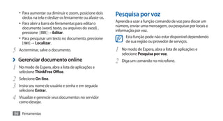 •	 Para aumentar ou diminuir o zoom, posicione dois
     dedos na tela e deslize-os lentamente ou afaste-os.
                                                           Pesquisa por voz
                                                           Aprenda a usar a função comando de voz para discar um
   •	 Para abrir a barra de ferramentas para editar o
                                                           número, enviar uma mensagem, ou pesquisar por locais e
      documento (word, texto, ou arquivos do excel) ,
                                                           informação por voz.
      pressione [ ] → Editar.
   •	 Para pesquisar um texto no documento, pressione            Esta função pode não estar disponível dependendo
      [ ] → Localizar.                                           de sua região ou provedor de serviços.

5	 Ao terminar, salve o documento.                         1	 No modo de Espera, abra a lista de aplicações e
                                                              selecione Pesquisa por voz.
›› Gerenciar documento online                              2	 Diga um comando no microfone.
1	 No modo de Espera, abra a lista de aplicações e
   selecione ThinkFree Office.
2	 Selecione On-line.
3	 Insira seu nome de usuário e senha e em seguida
   selecione Entrar.
4	 Visualize e gerencie seus documentos no servidor
   como desejar.

94 Ferramentas
 