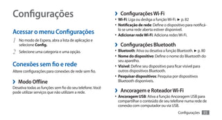 Configurações                                             ›› Configurações Wi-Fi
                                                          •	 Wi-Fi: Liga ou desliga a função Wi-Fi. ► p. 82
                                                          •	 Notificação de rede: Define o dispositivo para notificá-
                                                            lo se uma rede aberta estiver disponível.
Acessar o menu Configurações                              •	 Adicionar rede Wi-Fi: Adiciona redes Wi-Fi.
1	 No modo de Espera, abra a lista de aplicação e
     selecione Config.                                    ›› Configurações Bluetooth
2	   Selecione uma categoria e uma opção.                 •	 Bluetooth: Ativa ou desativa a função Bluetooth. ► p. 80
                                                          •	 Nome do dispositivo: Define o nome do Bluetooth do
                                                            seu aparelho.
Conexões sem fio e rede                                   •	 Visível: Define seu dispositivo para ficar visível para
Altere configurações para conexões de rede sem fio.         outros dispositivos Bluetooth.
                                                          •	 Pesquisar dispositivos: Pesquisa por dispositivos
›› Modo Offline                                             Bluetooth disponíveis.
Desativa todas as funções sem fio do seu telefone. Você
pode utilizar serviços que não utilizam a rede.           ›› Ancoragem e Roteador Wi-Fi
                                                          •	 Ancoragem USB: Ativa a função Ancoragem USB para
                                                            compartilhar o conteúdo de seu telefone numa rede de
                                                            conexão com computador ou via USB.
                                                                                                    Configurações      95
 