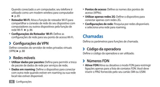 Quando conectado a um computador, seu telefone é           •	 Pontos de acesso: Define os nomes dos pontos de
   utilizado como um modem wireless para computador            acesso (APNs).
   ► p. 85                                                    •	 Utilizar apenas redes 2G: Define o dispositivo para
•	 Roteador Wi-Fi: Ativa a função de roteador Wi-Fi para       conectar apenas com redes 2G.
   compartilhar a conexão de rede do seu dispositivo com      •	 Configurações de rede: Pesquisa por redes disponíveis
   computadores ou outros dispositivos pela função de          e seleciona uma rede para roaming.
   rede Wi-Fi ► p. 86
•	 Configurações do Roteador Wi-Fi: Define as
   configurações de rede para seu ponto de acesso Wi-Fi.      Chamadas
›› Configurações de VPN                                       Defina os parâmetros para funções de chamada.

Define conexões do servidor de redes privadas virtuais
(VPN) ► p. 88
                                                              ›› Código da operadora
                                                              Define o código da operadora a ser utilizado.
›› Redes móveis
•	 Utilizar dados por pacotes: Defina para permitir a troca   ›› Números FDN
   de pacote de dados de rede por serviços de rede.           •	 Ativar FDN:Ativa ou desativa o modo FDN para restringir
•	 Dados em roaming: Define o dispositivo para conectar        ligações apenas para a lista de contatos FDN. Você deve
   com outra rede quando estiver em roaming ou sua rede        inserir o PIN2 fornecido pelo seu cartão SIM ou USIM.
   local não estiver disponível.
96 Configurações
 