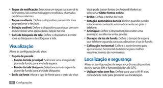 •	 Toque de notificação: Seleciona um toque para alertá-lo             Você pode baixar fontes do Android Market ao
   de eventos, tais como mensagens recebidas, chamadas                 selecionar Obter fontes online.
   perdidas e alarmes.                                              •	 Brilho: Defina o brilho do visor.
•	 Toques audíveis: Define o dispositivo para emitir tons           •	 Rotação automática da tela: Define quando ou não
   ao pressionar o teclado.                                            rotacionar o conteúdo automaticamente ao girar o
•	 Seleção audível: Define o dispositivo para tocar um som             telefone.
   ao selecionar uma aplicação ou opção na tela.                    •	 Animação: Define o dispositivo para exibir uma
•	 Sons de bloqueio da tela: Define o dispositivo a emitir             animação ao alternar entre janelas.
   sons ao bloquear e desbloquear a tela.                           •	 Duração da luz de fundo: Defina o tempo de espera
                                                                       que telefone aguarda para para desativar a luz de fundo.
Visualização                                                        •	 Calibração horizontal: Calibra o acelerômetro para
                                                                       ajustar o eixo horizontal do telefone para melhor
Altera as configurações do visor.                                      reconhecimento de movimento.
•	 Papéis de parede:
   -- Fundo da tela principal: Selecione uma imagem de              Localização e segurança
      plano de fundo para a tela de espera.                         Altera as configurações de segurança do seu dispositivo,
   -- Fundo da tela bloqueio: Selecione uma imagem de               do seu cartão SIM e funcionalidades do GPS.
      plano de fundo para a tela de bloqueio.                       •	 Utilizar redes sem fios: Define para usar o Wi-Fi e/ou
•	 Estilo da fonte: Altera o tipo de fonte para o texto do visor.      conexões de rede para procurar sua localização.

98 Configurações
 