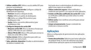 •	 Utilizar satélites GPS: Define o uso do satélite GPS para        Você pode ativar os administradores do telefone para
   procurar sua localização.                                        aplicar novas regras em seu telefone.
•	 Configurar bloqueio da tela: Configure o código de            •	 Utilizar credenciais seguras: Utilize certificados e
   desbloqueio de segurança.                                        credenciais para garantir o uso seguro de várias aplicações.
   -- Nenhum: Desativa o bloqueio da tela.                       •	 Instalar certificados codificados do cartão SD: Instala
   -- Padrão: Define um padrão de desbloqueio.                      os certificados codificados que estão salvos no cartão
   -- PIN: Define um código PIN (numérico) para                     de memória.
      desbloquear a tela.                                        •	 Definir senha: Crie e confirme uma senha para acessar
   -- Senha: Define uma senha (alfanumérica) para                   as credenciais.
      desbloquear a tela.                                        •	 Limpar armazenamento: Apaga o conteúdo das
•	 Configurar bloqueio do cartão SIM                                credenciais e restaura a senha.
   -- Bloquear cartão SIM: Ativa ou desativa a função que
      solicita o PIN antes de usar o telefone.
   -- Alterar PIN do SIM: Altera o PIN usado para acessar os
                                                                 Aplicações
      dados do cartão SIM ou USIM.                               Altera as configurações de gerenciamento das aplicações
                                                                 instaladas.
•	 Senhas visíveis: Define o dispositivo para exibir sua
   senha assim que você a inserir.                               •	 Fontes desconhecidas: Seleciona para baixar aplicações
•	 Selec. administr. dispositivo: Visualize os administradores     de qualquer fonte. Se você não selecionar esta opção,
   do telefone instalados nele.                                    poderá baixar aplicações apenas do Android Market.

                                                                                                           Configurações    99
 