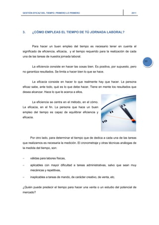 GESTIÓN EFICAZ DEL TIEMPO: PRIMERO LO PRIMERO 2011
10
3. ¿CÓMO EMPLEAS EL TIEMPO DE TÚ JORNADA LABORAL?
Para hacer un buen empleo del tiempo es necesario tener en cuenta el
significado de eficiencia, eficacia, y el tiempo requerido para la realización de cada
una de las tareas de nuestra jornada laboral.
La eficiencia consiste en hacer las cosas bien. Es positiva, por supuesto, pero
no garantiza resultados. Se limita a hacer bien lo que se hace.
La eficacia consiste en hacer lo que realmente hay que hacer. La persona
eficaz sabe, ante todo, qué es lo que debe hacer. Tiene en mente los resultados que
desea alcanzar. Hace lo que le acerca a ellos.
La eficiencia se centra en el método, en el cómo.
La eficacia, en el fin. La persona que hace un buen
empleo del tiempo es capaz de equilibrar eficiencia y
eficacia.
Por otro lado, para determinar el tiempo que de dedica a cada una de las tareas
que realizamos es necesaria la medición. El cronometraje y otras técnicas análogas de
la medida del tiempo, son:
− válidas para labores físicas,
− aplicables con mayor dificultad a tareas administrativas, salvo que sean muy
mecánicas y repetitivas,
− inaplicables a tareas de mando, de carácter creativo, de venta, etc.
¿Quién puede predecir el tiempo para hacer una venta o un estudio del potencial de
mercado?
 