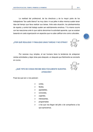 GESTIÓN EFICAZ DEL TIEMPO: PRIMERO LO PRIMERO 2011
11
La realidad del profesional, de los directivos y de la mayor parte de los
trabajadores "de cuello blanco" es muy clara: ni sus jefes ni ellos mismos suelen tener
idea del tiempo que lleva realizar sus tareas. Ante esta situación, los planteamientos
de reparto y control del trabajo suelen ser estrictamente emotivos. Y lo mismo ocurre
con las reacciones ante lo que cabría denominar la actividad aparente, que se acaban
basando en cada organización en aspectos que no cabe calificar sino como culturales.
¿POR QUÉ REALIZAS Y FINALIZAS UNAS TAREAS Y NO OTRAS?
Por razones muy simples, el ser humano tiene la tendencia de anteponer
ciertas actividades y dejar otras para después; un después que fácilmente se convierte
en nunca.
¿QUÉ TIPO DE COSAS RECIBE MÁS FÁCILMENTE NUESTRA
ATENCIÓN?
Pues las que son o nos parecen:
cortas,
fáciles,
agradables,
conocidas,
urgentes,
interesantes,
programadas
o las que nos llegan del jefe o de compañeros a los
que apreciamos.
 